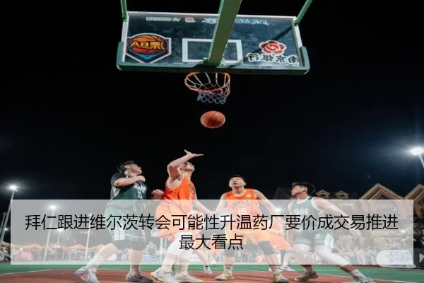 拜仁跟进维尔茨转会可能性升温药厂要价成交易推进最大看点