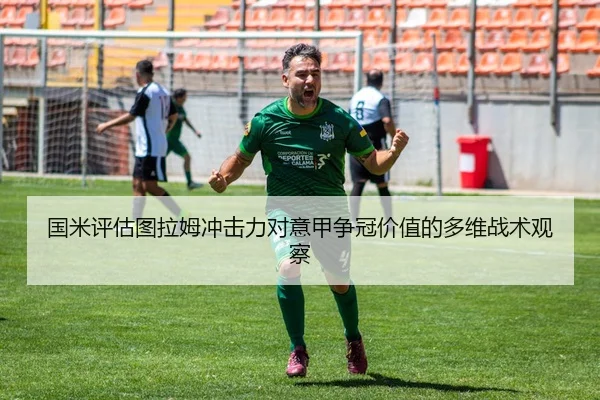 国米评估图拉姆冲击力对意甲争冠价值的多维战术观察