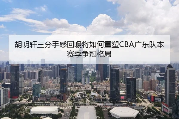 胡明轩三分手感回暖将如何重塑CBA广东队本赛季争冠格局