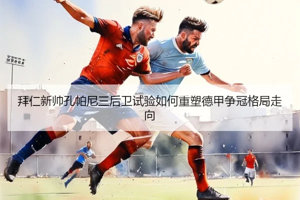 拜仁新帅孔帕尼三后卫试验如何重塑德甲争冠格局走向