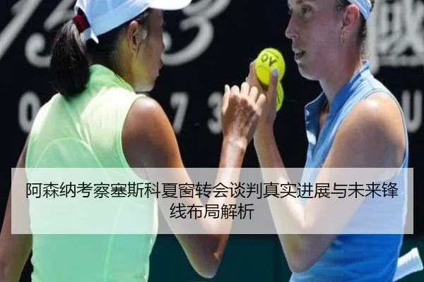 阿森纳考察塞斯科夏窗转会谈判真实进展与未来锋线布局解析