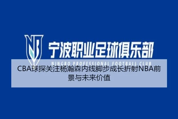 CBA球探关注杨瀚森内线脚步成长折射NBA前景与未来价值
