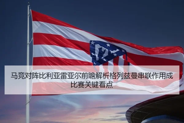 马竞对阵比利亚雷亚尔前瞻解析格列兹曼串联作用成比赛关键看点