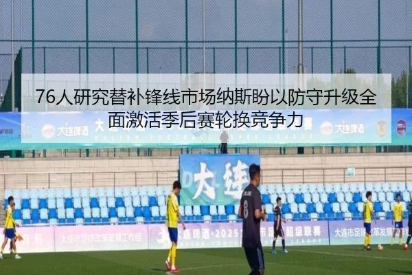 76人研究替补锋线市场纳斯盼以防守升级全面激活季后赛轮换竞争力