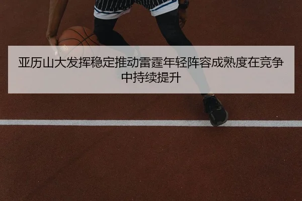 亚历山大发挥稳定推动雷霆年轻阵容成熟度在竞争中持续提升